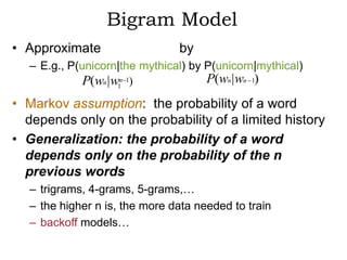 Bigram Model
• Approximate                  by
  – E.g., P(unicorn|the mythical) by P(unicorn|mythical)
             P(wn |w1n 1)            P(wn | wn 1)
• Markov assumption: the probability of a word
  depends only on the probability of a limited history
• Generalization: the probability of a word
  depends only on the probability of the n
  previous words
  – trigrams, 4-grams, 5-grams,…
  – the higher n is, the more data needed to train
  – backoff models…
 