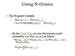 Using N-Grams

• For N-gram models
   – P(wn | w1n 1)     P(wn |wn 1 1)
                                 n
                                   N
     • E.g. for bigrams, (w8| w8 1)
                      P              P(w8| w88 2 1)
                                               1
                               1




   – By the Chain Rule we can decompose a joint
     probability, e.g. P(w1,w2,w3) as follows
       P(w1,w2, ...,wn) = P(wn|wn-1,wn-2,...,w1) P(wn-1|wn-2, ...,w1) …
         P(w2|w1) P(w1)
                  n
        P(wn)          P(wk | wk   1 )
           1     k 1
                               k   N 1
 
