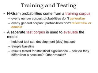 Training and Testing
• N-Gram probabilities come from a training corpus
  – overly narrow corpus: probabilities don't generalize
  – overly general corpus: probabilities don't reflect task or
    domain
• A separate test corpus is used to evaluate the
  model
  – held out test set; development (dev) test set
  – Simple baseline
  – results tested for statistical significance – how do they
    differ from a baseline? Other results?
 