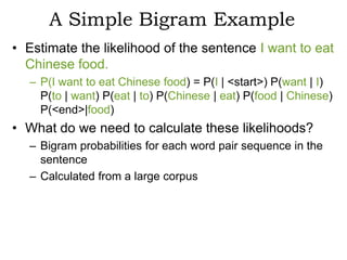 A Simple Bigram Example
• Estimate the likelihood of the sentence I want to eat
  Chinese food.
  – P(I want to eat Chinese food) = P(I | <start>) P(want | I)
    P(to | want) P(eat | to) P(Chinese | eat) P(food | Chinese)
    P(<end>|food)
• What do we need to calculate these likelihoods?
  – Bigram probabilities for each word pair sequence in the
    sentence
  – Calculated from a large corpus
 