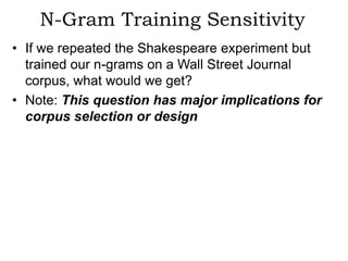 N-Gram Training Sensitivity
• If we repeated the Shakespeare experiment but
  trained our n-grams on a Wall Street Journal
  corpus, what would we get?
• Note: This question has major implications for
  corpus selection or design
 