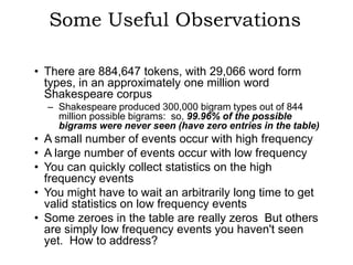 Some Useful Observations

• There are 884,647 tokens, with 29,066 word form
  types, in an approximately one million word
  Shakespeare corpus
  – Shakespeare produced 300,000 bigram types out of 844
    million possible bigrams: so, 99.96% of the possible
    bigrams were never seen (have zero entries in the table)
• A small number of events occur with high frequency
• A large number of events occur with low frequency
• You can quickly collect statistics on the high
  frequency events
• You might have to wait an arbitrarily long time to get
  valid statistics on low frequency events
• Some zeroes in the table are really zeros But others
  are simply low frequency events you haven't seen
  yet. How to address?
 