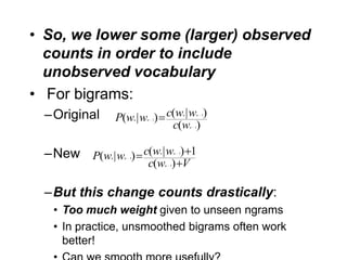 • So, we lower some (larger) observed
  counts in order to include
  unobserved vocabulary
• For bigrams:
 –Original       P(w | w ) c(w | w )
                          n   n   1
                                                          n       n   1


                            c(w )                             n   1




 –New P(w | w ) c(w | w ) 1
             n    n   1
                                      n           n   1


                              c(w ) V     n   1




 –But this change counts drastically:
   • Too much weight given to unseen ngrams
   • In practice, unsmoothed bigrams often work
     better!
 