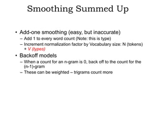 Smoothing Summed Up

• Add-one smoothing (easy, but inaccurate)
 – Add 1 to every word count (Note: this is type)
 – Increment normalization factor by Vocabulary size: N (tokens)
   + V (types)
• Backoff models
 – When a count for an n-gram is 0, back off to the count for the
   (n-1)-gram
 – These can be weighted – trigrams count more
 