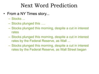 Next Word Prediction
• From a NY Times story...
  – Stocks ...
  – Stocks plunged this ….
  – Stocks plunged this morning, despite a cut in interest
    rates
  – Stocks plunged this morning, despite a cut in interest
    rates by the Federal Reserve, as Wall ...
  – Stocks plunged this morning, despite a cut in interest
    rates by the Federal Reserve, as Wall Street began
 