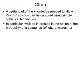 Claim
• A useful part of the knowledge needed to allow
  Word Prediction can be captured using simple
  statistical techniques
• In particular, we'll be interested in the notion of the
  probability of a sequence (of letters, words,…)
 