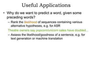 Useful Applications
• Why do we want to predict a word, given some
  preceding words?
  – Rank the likelihood of sequences containing various
    alternative hypotheses, e.g. for ASR
  Theatre owners say popcorn/unicorn sales have doubled...
  – Assess the likelihood/goodness of a sentence, e.g. for
    text generation or machine translation
 