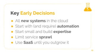Key Early Decisions
● All new systems in the cloud
● Start with (and require) automation
● Start small and build expertise
● Limit service sprawl
● Use SaaS until you outgrow it
13
 