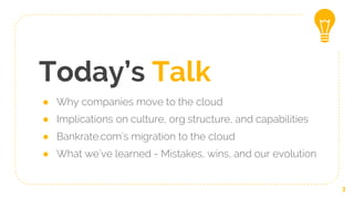 Today’s Talk
● Why companies move to the cloud
● Implications on culture, org structure, and capabilities
● Bankrate.com’s migration to the cloud
● What we’ve learned - Mistakes, wins, and our evolution
3
 