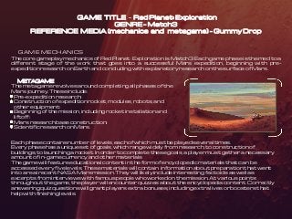 GAME TITLE – Red Planet: Exploration
GENRE – Match3
REFERENCE MEDIA (mechanics and metagame) – Gummy Drop
GAME MECHANICS
The core gameplay mechanics of Red Planet: Exploration is Match3. Each game phase is themed to a
different stage of the work that goes into a successful Mars expedition, beginning with pre-
expedition research on Earth and concluding with explanatory research on the surface of Mars.
METAGAME
The metagame revolves around completing all phases of the
Mars journey. These include:
Pre-expedition research;
Construction of expedition rocket, modules, robots, and
other equipment;
Beginning of the mission, including rocket installation and
liftoff;
Mars research base construction;
Scientific research on Mars.
Each phase contains number of levels, each of which must be played several times.
Every phase has a unique set of goals, which range widely from research, to construction of
buildings, to launching a rocket. In order to complete these goals, a player must gather a necessary
amount of in-game currency and other materials
The game will feature educational content in the form of encyclopedic materials that can be
accessed every five levels. These materials will contain information about preparation that went
into a real recent NASA Mars mission. They will likely include interesting factoids as well as
excerpts from interviews with famous people who worked on the mission. At various points
throughout the game, the player will encounter quizzes about the encyclopedia content. Correctly
answering quiz questions will grant players extra bonuses, including extra lives or boosters that
help with finishing levels.
 