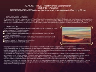GAME TITLE – Red Planet: Exploration
GENRE – Match3
REFERENCE MEDIA (mechanics and metagame) – Gummy Drop
GAME MECHANICS
The core gameplay mechanics of Red Planet: Exploration is Match3. Each game phase is themed to a
different stage of the work that goes into a successful Mars expedition, beginning with pre-
expedition research on Earth and concluding with explanatory research on the surface of Mars.
METAGAME
The metagame revolves around completing all phases of the
Mars journey. These include:
Pre-expedition research;
Construction of expedition rocket, modules, robots, and
other equipment;
Beginning of the mission, including rocket installation and
liftoff;
Mars research base construction;
Scientific research on Mars.
Each phase contains number of levels, each of which must be played several times.
Every phase has a unique set of goals, which range widely from research, to construction of
buildings, to launching a rocket. In order to complete these goals, a player must gather a necessary
amount of in-game currency and other materials
The game will feature educational content in the form of encyclopedic materials that can be
accessed every five levels. These materials will contain information about preparation that went
into a real recent NASA Mars mission. They will likely include interesting factoids as well as
excerpts from interviews with famous people who worked on the mission. At various points
throughout the game, the player will encounter quizzes about the encyclopedia content. Correctly
answering quiz questions will grant players extra bonuses, including extra lives or boosters that
help with finishing levels.
 