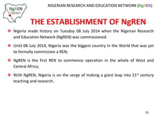 NIGERIAN RESEARCH AND EDUCATION NETWORK (NgREN) 
THE ESTABLISHMENT OF NgREN 
❖ Nigeria made history on Tuesday 08 July 2014 when the Nigerian Research 
and Education Network (NgREN) was commissioned. 
❖ Until 08 July 2014, Nigeria was the biggest country in the World that was yet 
to formally commission a REN; 
❖ NgREN is the first REN to commence operation in the whole of West and 
Central Africa; 
❖ With NgREN, Nigeria is on the verge of making a giant leap into 21st century 
teaching and research. 
15 
 