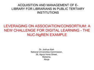ACQUISITION AND MANAGEMENT OF E-LIBRARY 
FOR LIBRARIANS IN PUBLIC TERTIARY 
INSTITUTIONS 
LEVERAGING ON ASSOCIATION/CONSORTIUM: A 
NEW CHALLENGE FOR DIGITAL LEARNING - THE 
NUC-NgREN EXAMPLE 
Dr. Joshua Atah 
National Universities Commission, 
26, Aguiyi Ironsi Street, 
Maitama, 
Abuja 
 