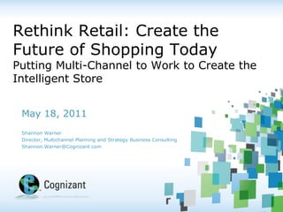 Rethink Retail: Create the Future of Shopping TodayPutting Multi-Channel to Work to Create the Intelligent Store May 18, 2011 Shannon Warner Director, Multichannel Planning and Strategy Business Consulting Shannon.Warner@Cognizant.com 