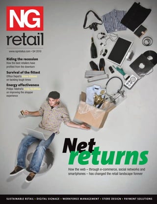 www.ngretailus.com • Q4 2010

   Riding the recession
   How the best retailers have
   proﬁted from the downturn

   Survival of the ﬁttest
   Ofﬁce Depot’s Steve Odland
   on tackling tough times
   Energy effectiveness
   Philips Teletrol’s Andy McMillan
   on improving the shopper
   experience




                                       Net
                                           returns
                                           How the web – through e-commerce, social networks and
                                           smartphones – has changed the retail landscape forever




   SUSTAINABLE RETAIL • DIGITAL SIGNAGE • WORKFORCE M ANAGEMENT • STORE DESIGN • PAYMENT SOLUTIONS

Cover NGRUS1.indd 1                                                                            08/10/2010 16:15
 