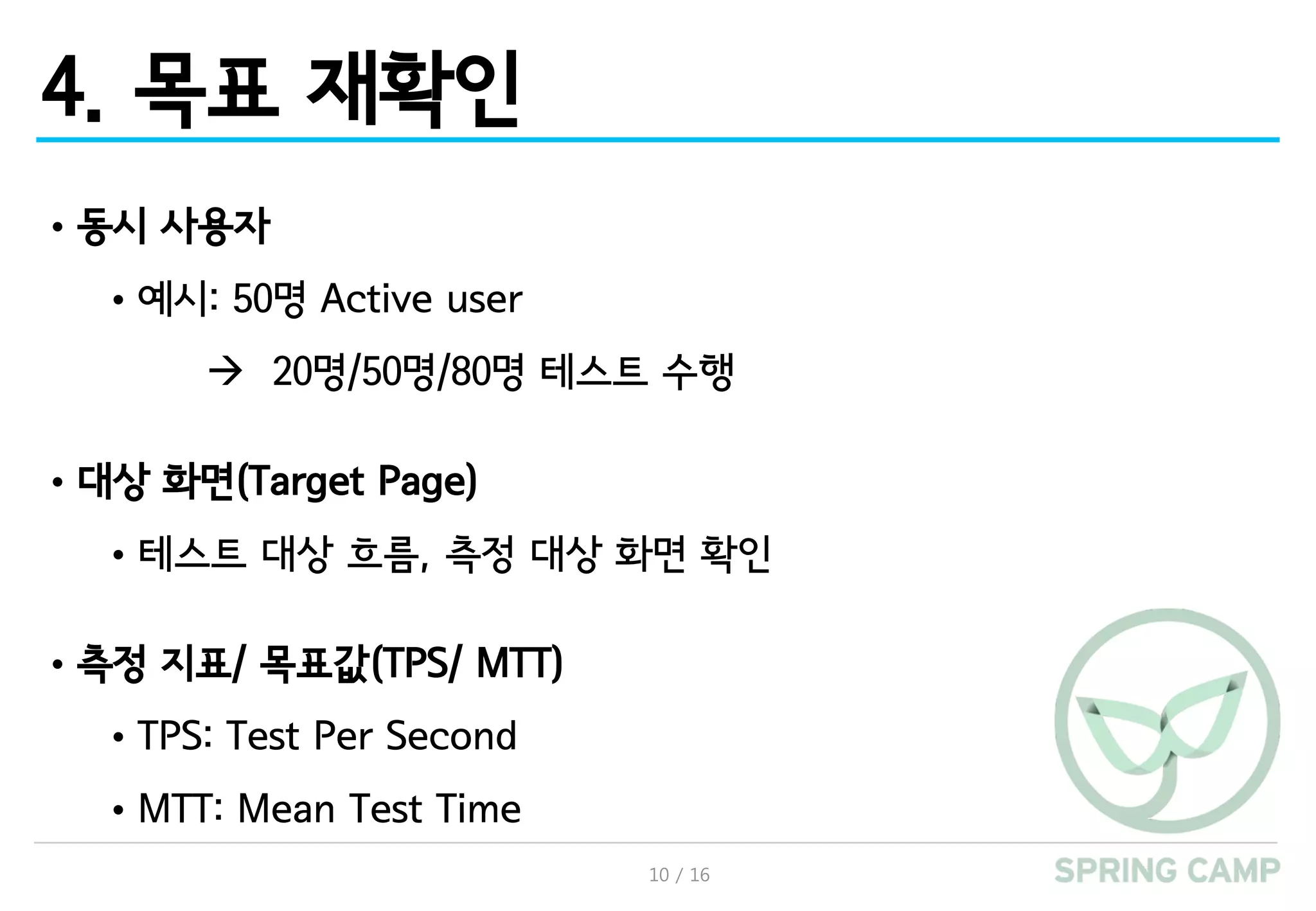 10 / 16
4. 목표 재확인
•동시 사용자
•예시: 50명 Active user
à 20명/50명/80명 테스트 수행
•대상 화면(Target Page)
•테스트 대상 흐름, 측정 대상 화면 확인
•측정 지표/ 목표값(TPS/ MTT)
•TPS: Test Per Second
•MTT: Mean Test Time
 