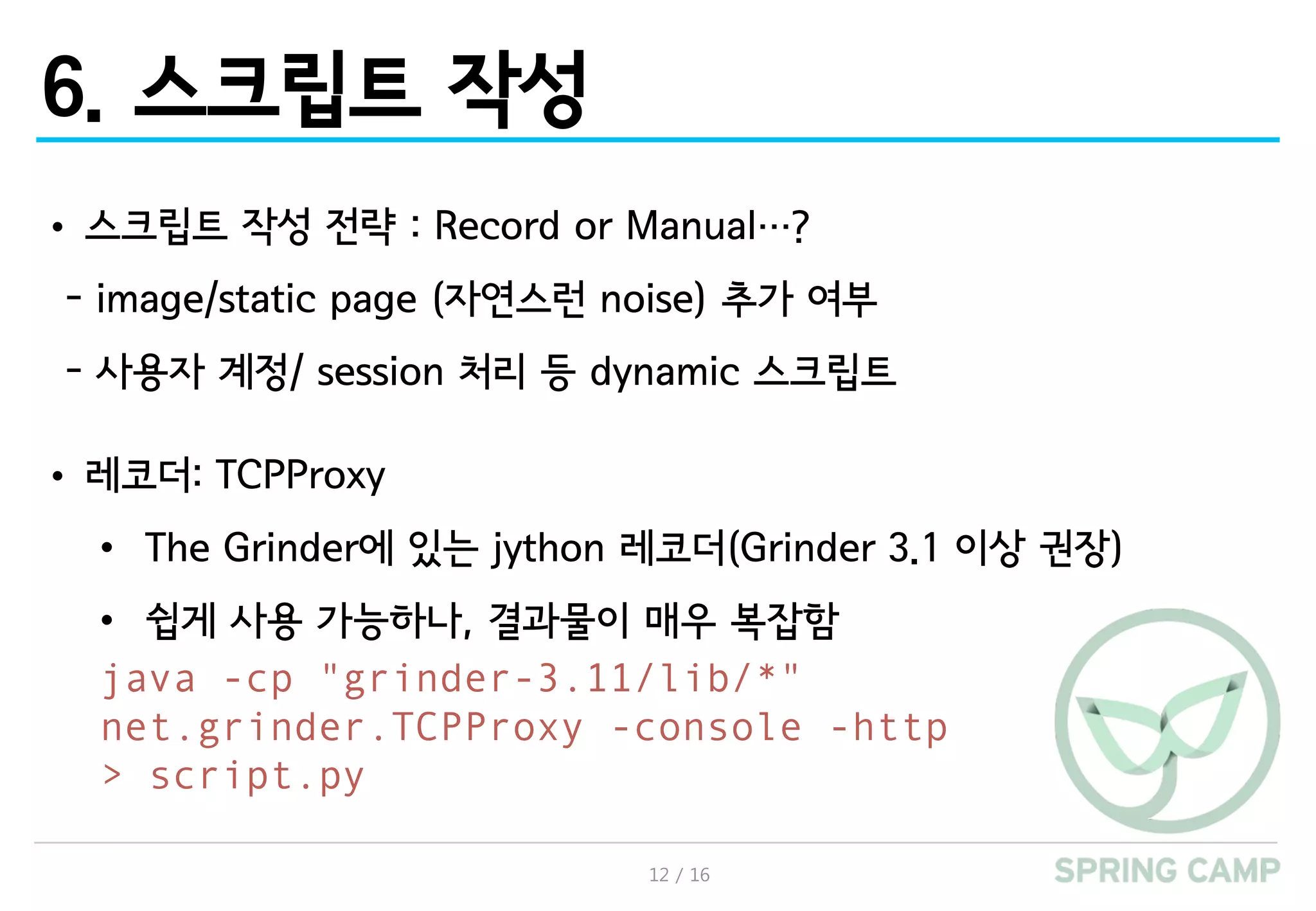 12 / 16
6. 스크립트 작성
• 스크립트 작성 전략 : Record or Manual…?
- image/static page (자연스런 noise) 추가 여부
- 사용자 계정/ session 처리 등 dynamic 스크립트
• 레코더: TCPProxy
• The Grinder에 있는 jython 레코더(Grinder 3.1 이상 권장)
• 쉽게 사용 가능하나, 결과물이 매우 복잡함
java -cp "grinder-3.11/lib/*"
net.grinder.TCPProxy -console -http
> script.py
 