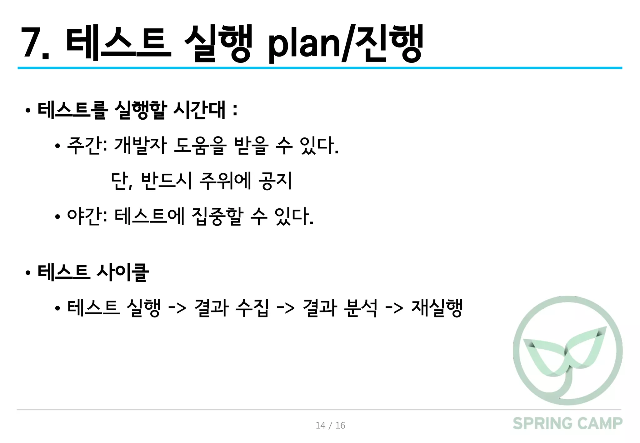 14 / 16
7. 테스트 실행 plan/진행
•테스트를 실행할 시간대 :
•주간: 개발자 도움을 받을 수 있다.
단, 반드시 주위에 공지
•야간: 테스트에 집중할 수 있다.
•테스트 사이클
•테스트 실행 -> 결과 수집 -> 결과 분석 -> 재실행
 