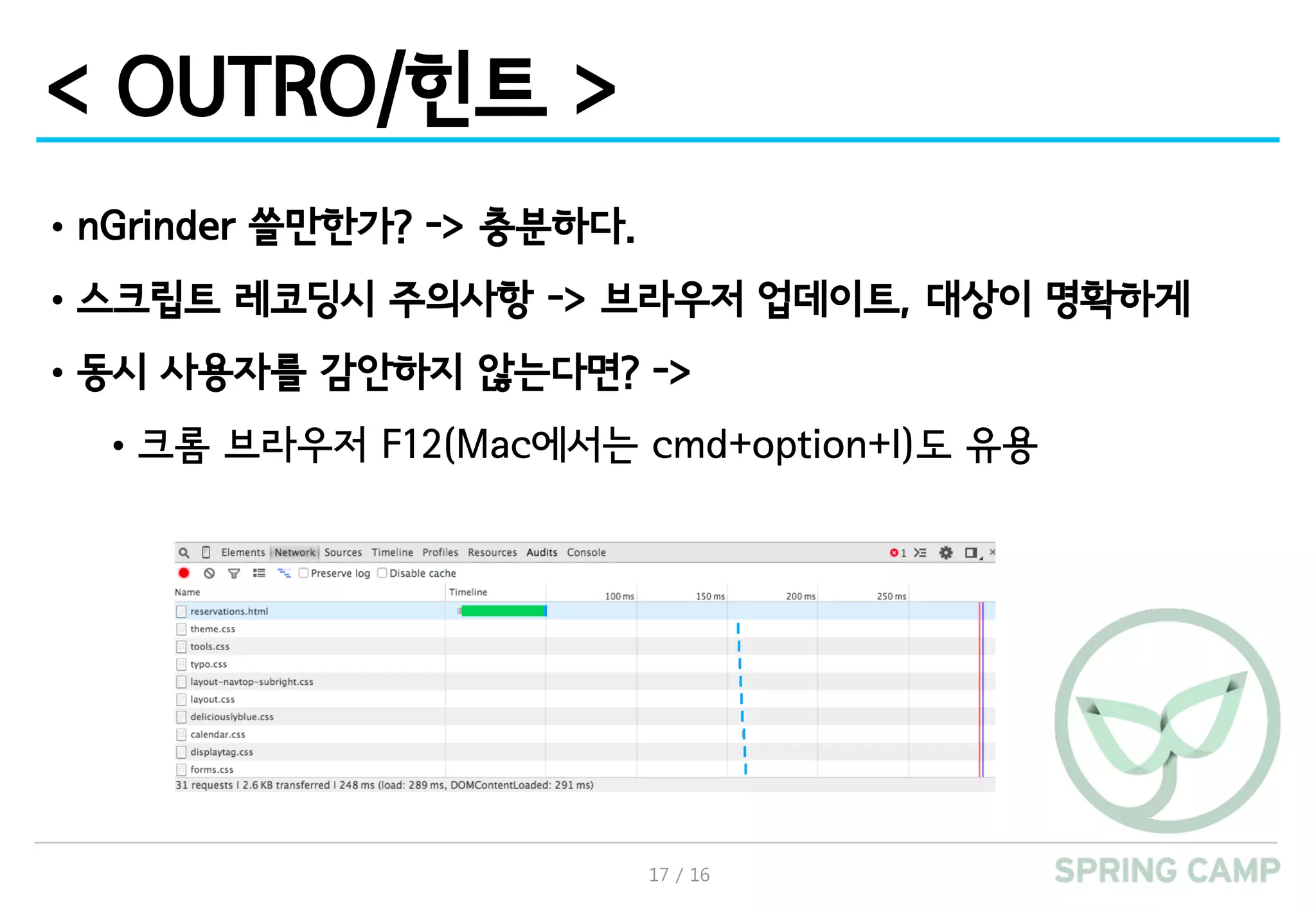 17 / 16
< OUTRO/힌트 >
•nGrinder 쓸만한가? -> 충분하다.
•스크립트 레코딩시 주의사항 -> 브라우저 업데이트, 대상이 명확하게
•동시 사용자를 감안하지 않는다면? ->
•크롬 브라우저 F12(Mac에서는 cmd+option+I)도 유용
 