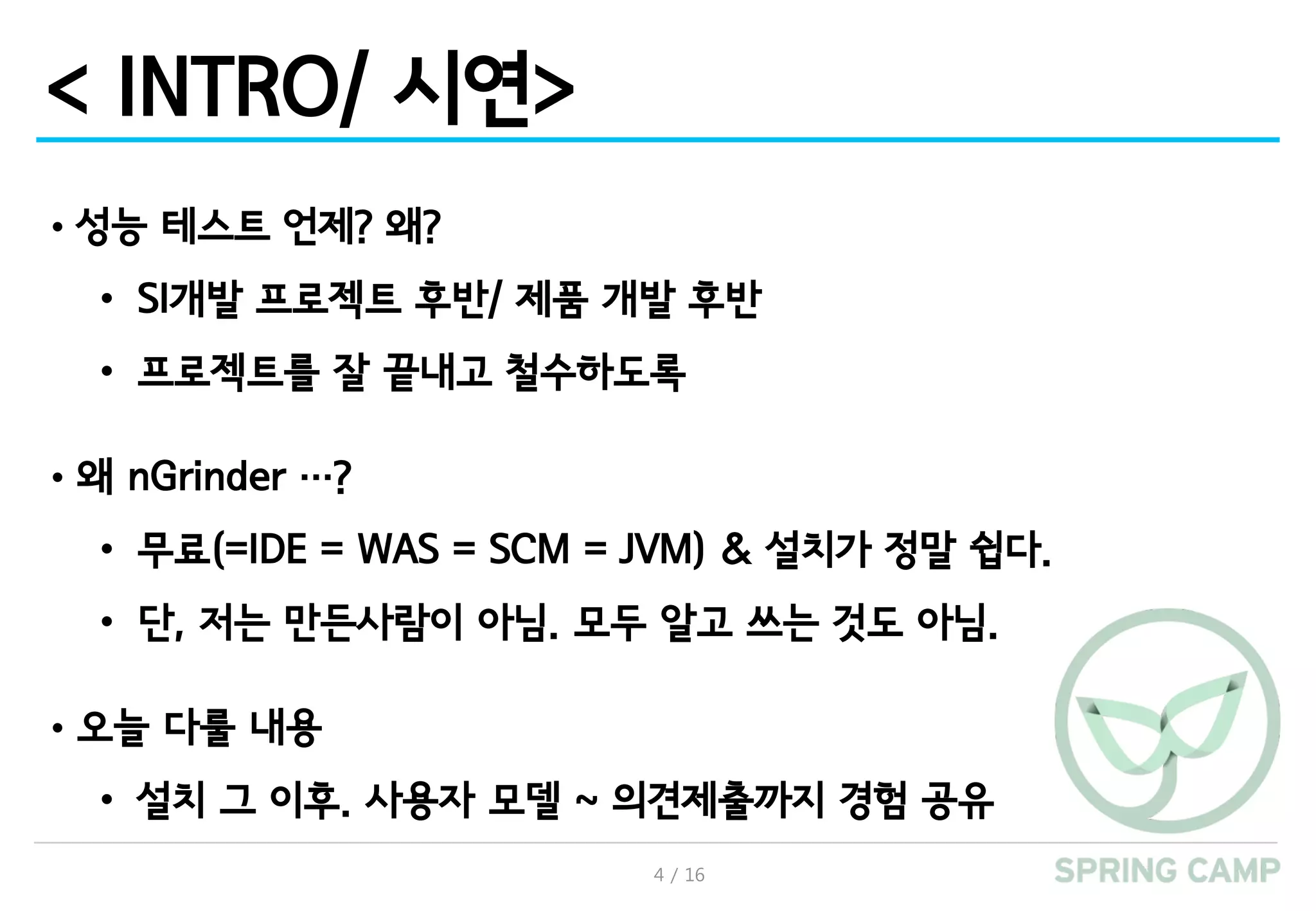 4 / 16
< INTRO/ 시연>
•성능 테스트 언제? 왜?
• SI개발 프로젝트 후반/ 제품 개발 후반
• 프로젝트를 잘 끝내고 철수하도록
•왜 nGrinder …?
• 무료(=IDE = WAS = SCM = JVM) & 설치가 정말 쉽다.
• 단, 저는 만든사람이 아님. 모두 알고 쓰는 것도 아님.
•오늘 다룰 내용
• 설치 그 이후. 사용자 모델 ~ 의견제출까지 경험 공유
 