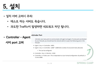 11 / 16
5. 설치
• 설치 서버 고려시 주의:
• 테스트 하는 서버도 죽습니다.
• 과도한 Traffic이 발생하면 네트워크 차단 됩니다.
• Controller – Agent
사이 port 고려
 