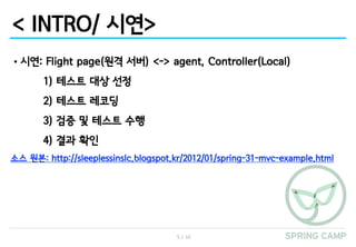 5 / 16
< INTRO/ 시연>
•시연: Flight page(원격 서버) <-> agent, Controller(Local)
1) 테스트 대상 선정
2) 테스트 레코딩
3) 검증 및 테스트 수행
4) 결과 확인
소스 원본: http://sleeplessinslc.blogspot.kr/2012/01/spring-31-mvc-example.html
 