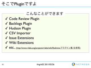 Plugin


     ?   Code Review Plugin
     ?   Backlogs Plugin
     ?   Hudson Plugin
     ?   CSV Importer
     ?   Issue Extensions
     ?   Wiki Extensions
     ?   etc.. (http://www.r-labs.org/projects/r-labs/wiki/Redmine   )




10                                     #ngrk02 2011/02/26
 