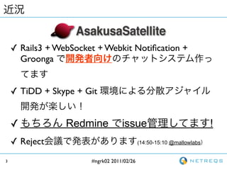 ? Rails3 + WebSocket + Webkit Noti?cation +
      Groonga


    ? TiDD + Skype + Git


    ?            Redmine           issue                               !
    ? Reject                                (14:50-15:10 @mallowlabs


3                      #ngrk02 2011/02/26
 