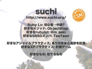 suchi
      http://www.suchi.org/

      Ruby Lv: 初心者→中級?
     好きなメソッド: Object#tap
      好きなrubyist: @m_seki
     好きなSNSDメンバ: TaeYeon

好きなアジャイルプラクティス: ありのままの進捗を計測
     好きなXPプラクティス: 計画ゲーム

       好きなもの: 似てるもの
 
