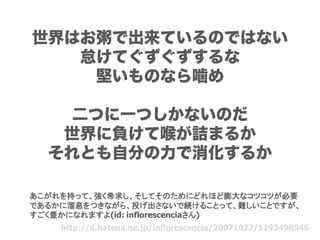 世界はお粥で出来ているのではない
   怠けてぐずぐずするな
    堅いものなら噛め

    二つに一つしかないのだ
   世界に負けて喉が詰まるか
  それとも自分の力で消化するか

あこがれを持って、強く希求し、そしてそのためにどれほど膨大なコツコツが必要
であるかに溜息をつきながら、投げ出さないで続けることって、難しいことですが、
すごく豊かになれますよ(id: inflorescenciaさん)
    http://d.hatena.ne.jp/inflorescencia/20071027/1193498546
 