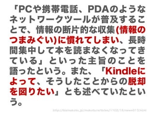 「PCや携帯電話、PDAのような
ネットワークツールが普及するこ
とで、情報の断片的な収集(情報の
つまみぐい)に慣れてしまい、長時
間集中して本を読まなくなってき
ている」といった主旨のことを
語ったという。また、「Kindleに
よって、そうしたことからの脱却
を図りたい」とも述べていたとい
う。
     http://bizmakoto.jp/makoto/articles/1102/16/news013.html
 