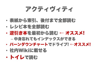 アクティヴィティ
• 表紙から索引、後付まで全部読む
• レシピ本を全部読む
• 逆引き本を最初から読む ← オススメ!
  – 中身忘れてもインデックスができる
• バーンダウンチャートでドライブ! ←オススメ!
• 社内Wikiに載せる
• トイレで読む
 