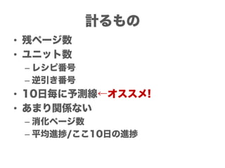 計るもの
• 残ページ数
• ユニット数
 – レシピ番号
 – 逆引き番号
• 10日毎に予測線←オススメ!
• あまり関係ない
 – 消化ページ数
 – 平均進捗/ここ10日の進捗
 