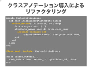 クラスアノテーション導入による
    リファクタリング
module CustomInitializers
  def hash_initializer(*attribute_names)
    define_method(:initialize) do |*args|
      data = args.first || {}
      attribute_names.each do |attribute_name|
        instance_variable_set
            "@#{attribute_name}", data[attribute_name]
      end
    end
  endm
end

Class.send :include, CustomInitializers

class SearchCriteria...
  hash_initializer :author_id, :publichsr_id, :isbn
end
 