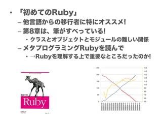 • 「初めてのRuby」
 – 他言語からの移行者に特にオススメ!
 – 第8章は、筆がすべっている!
  • クラスとオブジェクトとモジュールの難しい関係
 – メタプログラミングRubyを読んで
  • →Rubyを理解する上で重要なところだったのか!
 