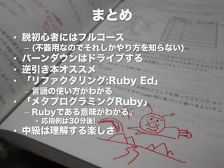 まとめ
• 脱初心者にはフルコース
 – (不器用なのでそれしかやり方を知らない)
• バーンダウンはドライブする
• 逆引き本オススメ
• 「リファクタリング:Ruby Ed」
 – 言語の使い方がわかる
• 「メタプログラミングRuby」
 – Rubyである意味がわかる。
  • 応用例は30分後!
• 中級は理解する楽しさ
 