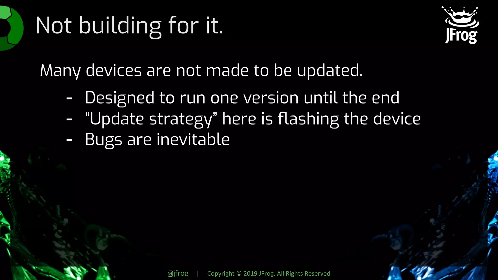 @jfrog | Copyright © 2019 JFrog. All Rights Reserved
Not building for it.
Many devices are not made to be updated.
- Designed to run one version until the end
- “Update strategy” here is ﬂashing the device
- Bugs are inevitable
 