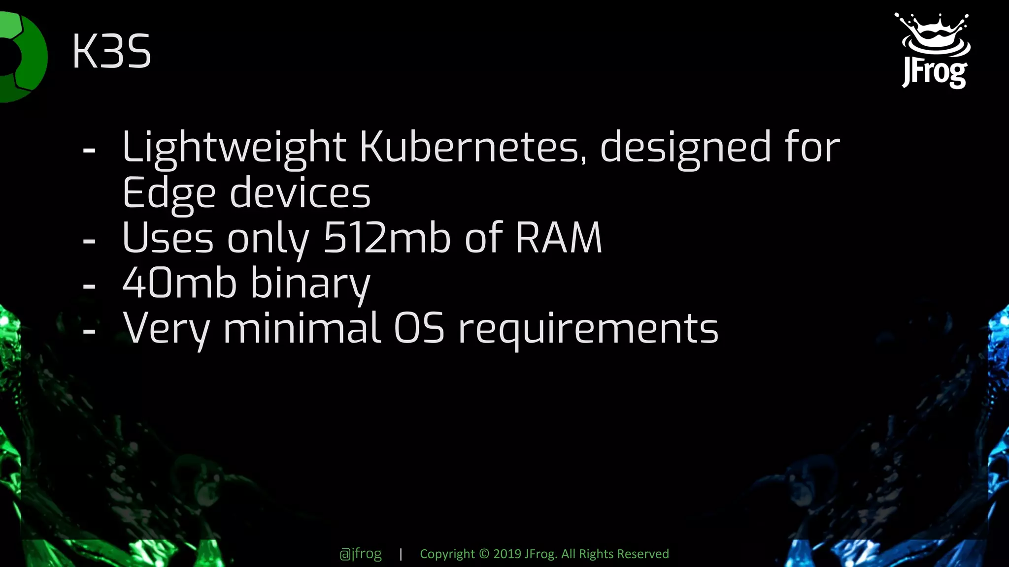 @jfrog | Copyright © 2019 JFrog. All Rights Reserved
K3S
- Lightweight Kubernetes, designed for
Edge devices
- Uses only 512mb of RAM
- 40mb binary
- Very minimal OS requirements
 