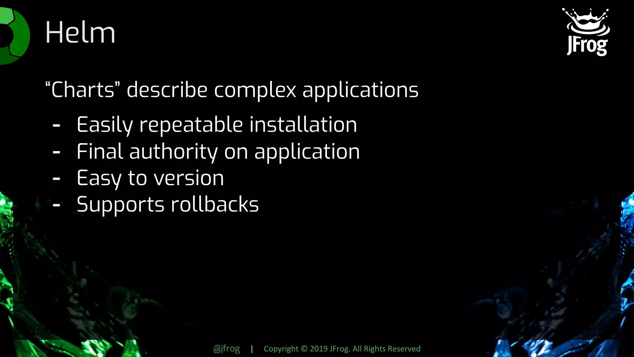 @jfrog | Copyright © 2019 JFrog. All Rights Reserved
Helm
“Charts” describe complex applications
- Easily repeatable installation
- Final authority on application
- Easy to version
- Supports rollbacks
 