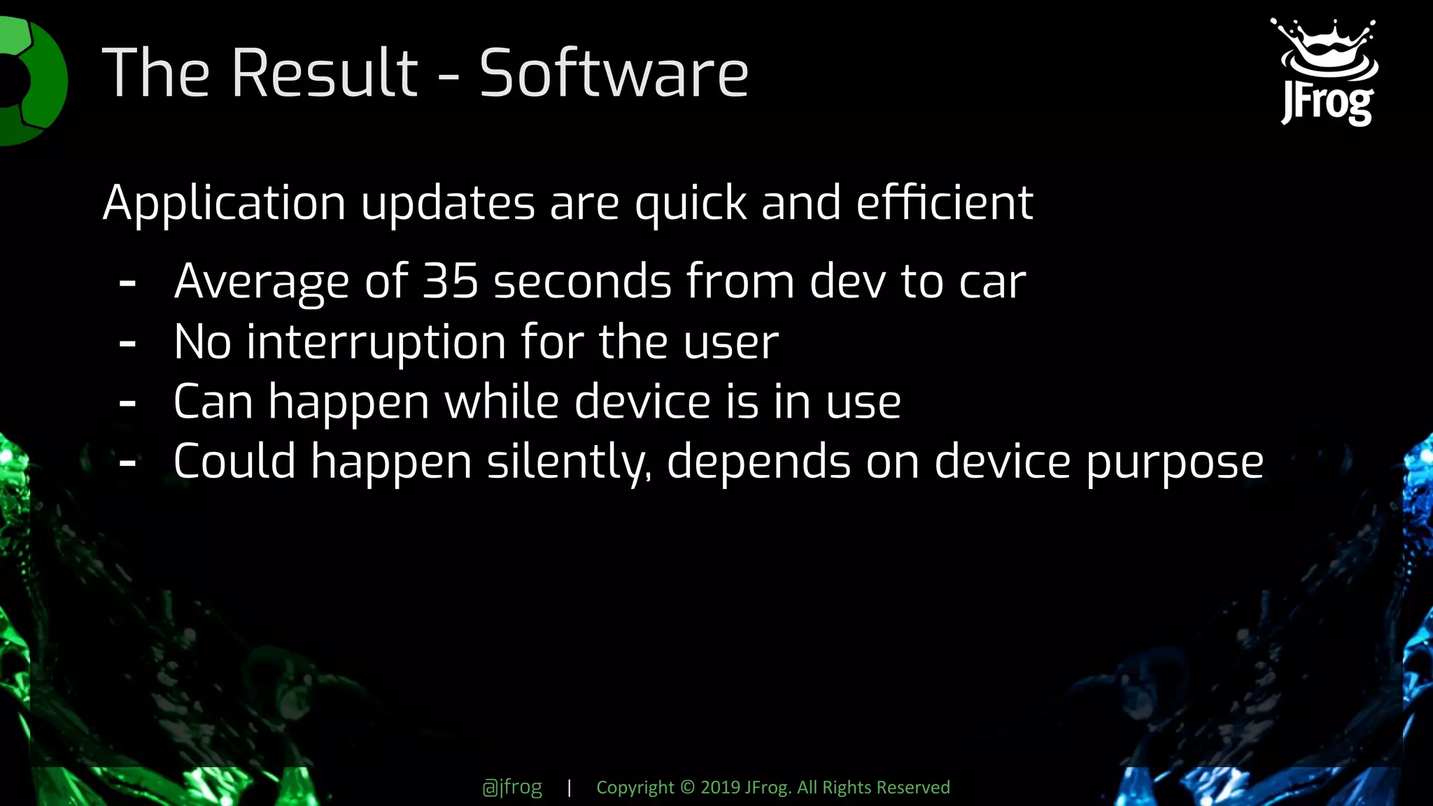 @jfrog | Copyright © 2019 JFrog. All Rights Reserved
The Result - Software
Application updates are quick and efficient
- Average of 35 seconds from dev to car
- No interruption for the user
- Can happen while device is in use
- Could happen silently, depends on device purpose
 
