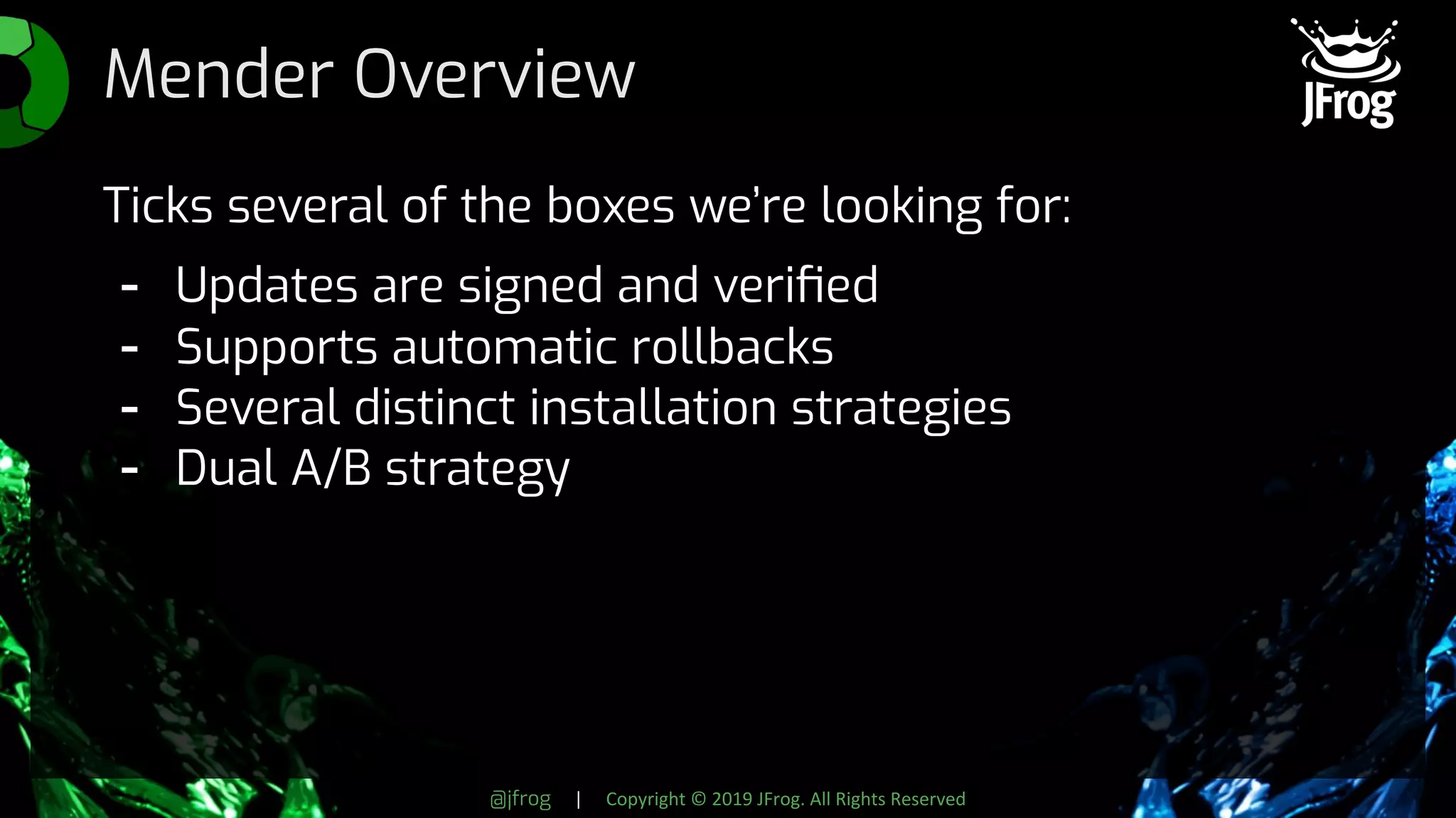 @jfrog | Copyright © 2019 JFrog. All Rights Reserved
Mender Overview
Ticks several of the boxes we’re looking for:
- Updates are signed and veriﬁed
- Supports automatic rollbacks
- Several distinct installation strategies
- Dual A/B strategy
 