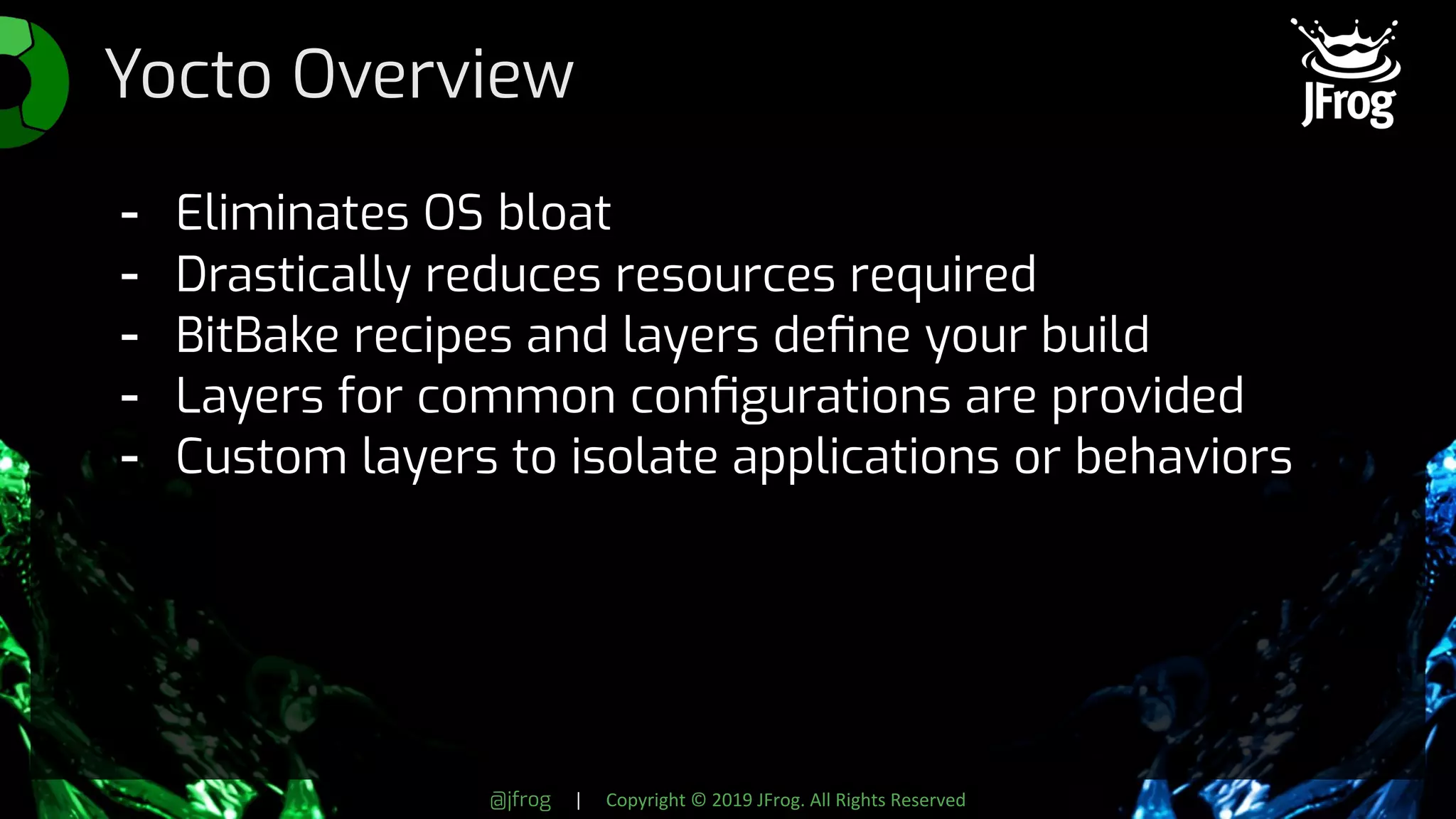 @jfrog | Copyright © 2019 JFrog. All Rights Reserved
Yocto Overview
- Eliminates OS bloat
- Drastically reduces resources required
- BitBake recipes and layers deﬁne your build
- Layers for common conﬁgurations are provided
- Custom layers to isolate applications or behaviors
 