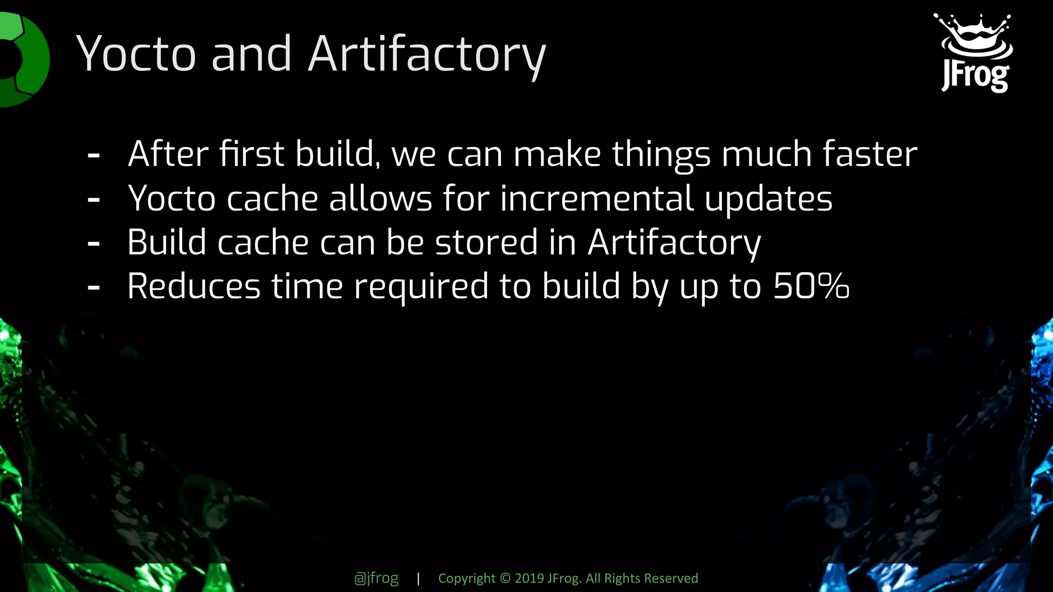 @jfrog | Copyright © 2019 JFrog. All Rights Reserved
Yocto and Artifactory
- After ﬁrst build, we can make things much faster
- Yocto cache allows for incremental updates
- Build cache can be stored in Artifactory
- Reduces time required to build by up to 50%
 