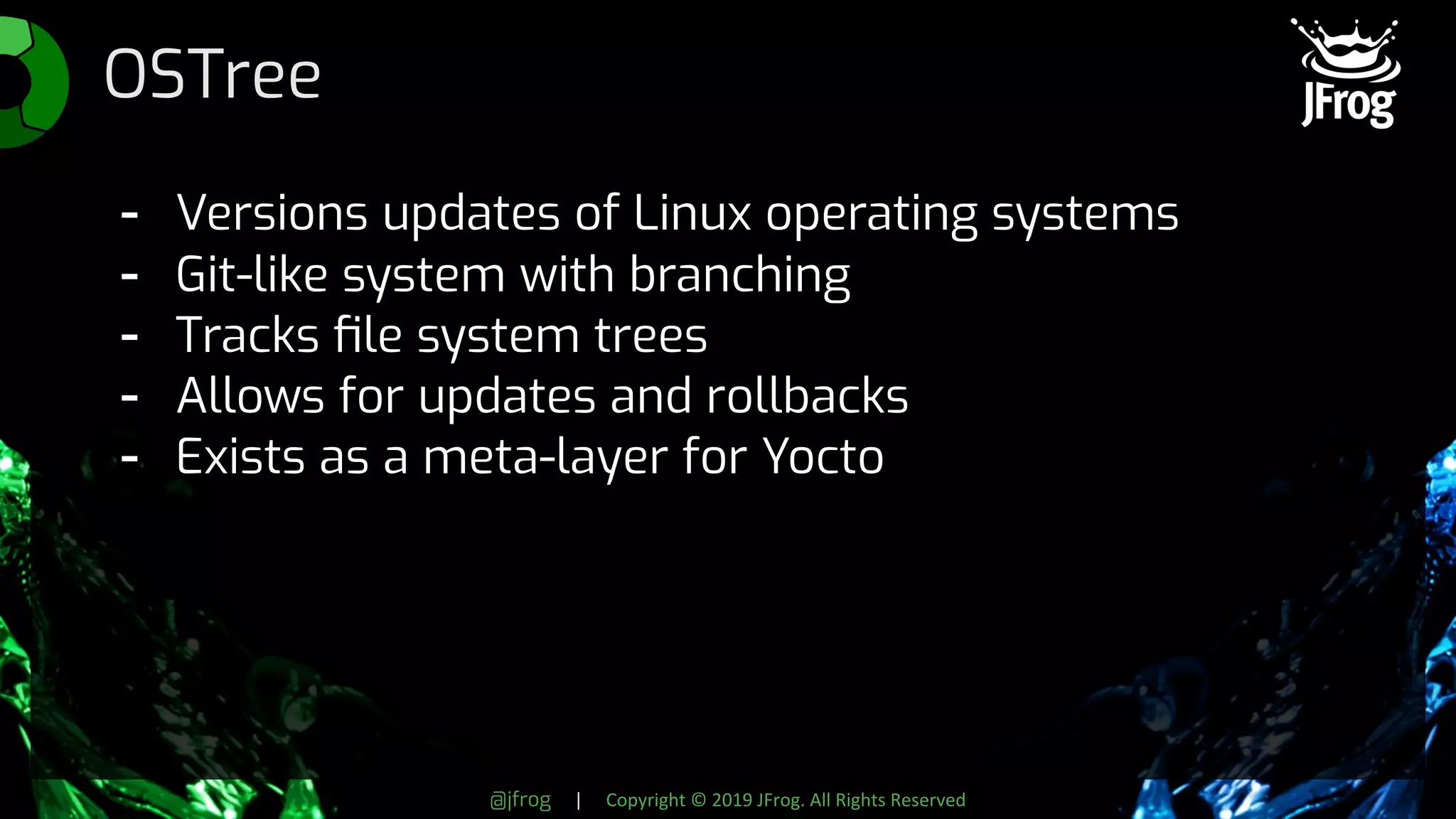 @jfrog | Copyright © 2019 JFrog. All Rights Reserved
OSTree
- Versions updates of Linux operating systems
- Git-like system with branching
- Tracks ﬁle system trees
- Allows for updates and rollbacks
- Exists as a meta-layer for Yocto
 