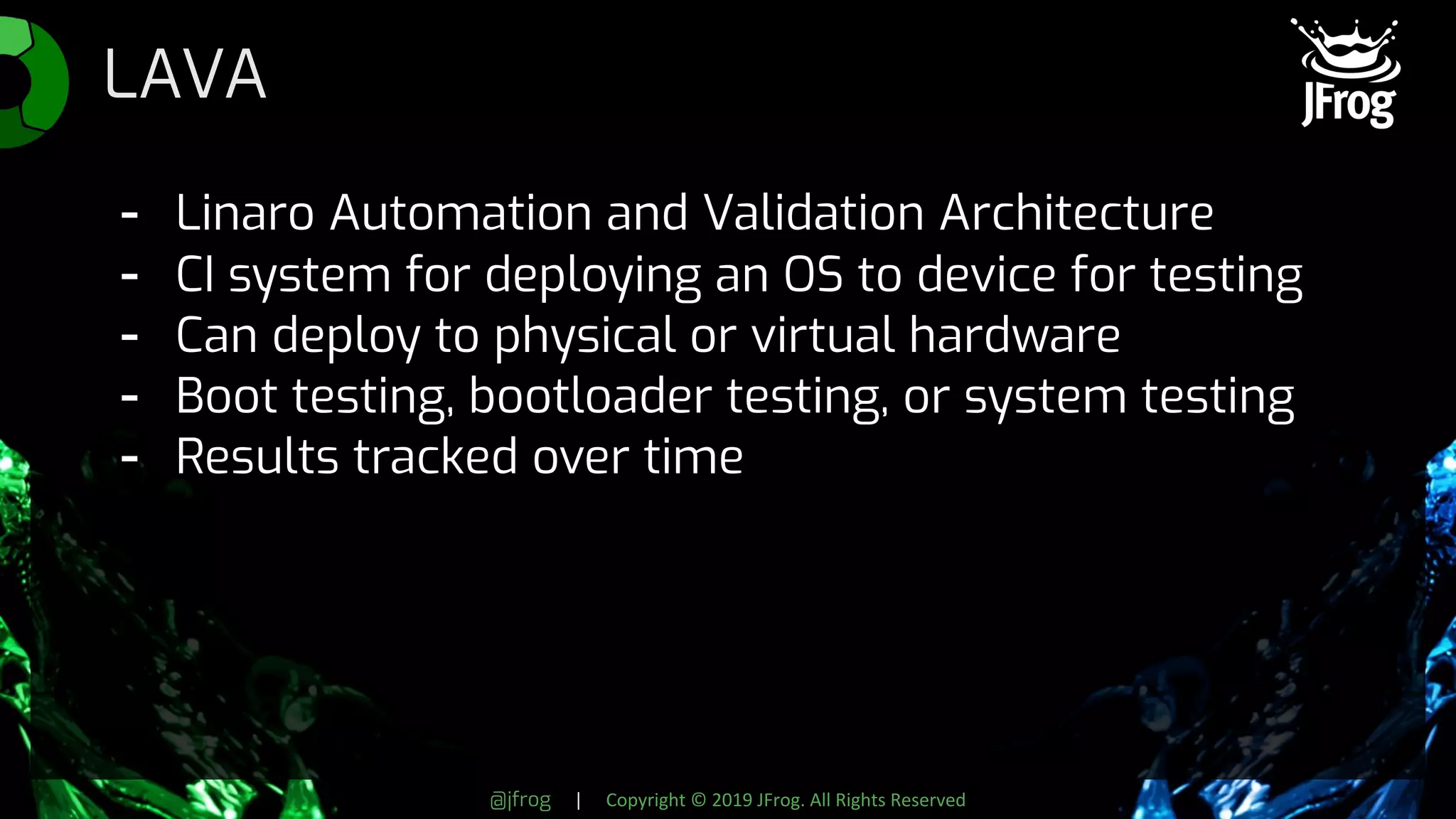 @jfrog | Copyright © 2019 JFrog. All Rights Reserved
LAVA
- Linaro Automation and Validation Architecture
- CI system for deploying an OS to device for testing
- Can deploy to physical or virtual hardware
- Boot testing, bootloader testing, or system testing
- Results tracked over time
 