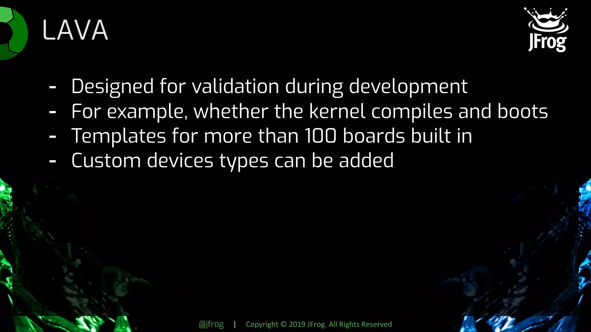 @jfrog | Copyright © 2019 JFrog. All Rights Reserved
LAVA
- Designed for validation during development
- For example, whether the kernel compiles and boots
- Templates for more than 100 boards built in
- Custom devices types can be added
 