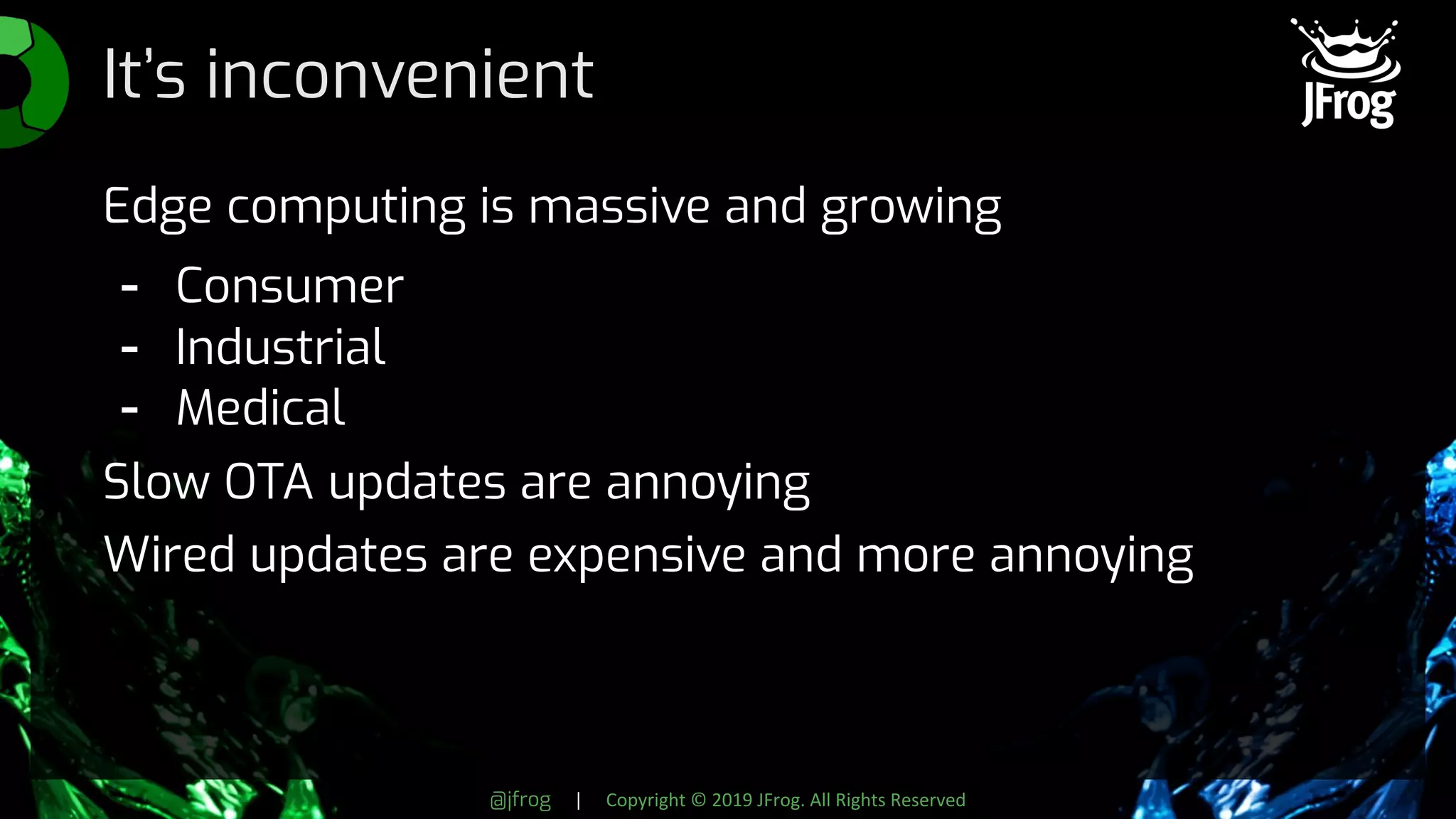 @jfrog | Copyright © 2019 JFrog. All Rights Reserved
It’s inconvenient
Edge computing is massive and growing
- Consumer
- Industrial
- Medical
Slow OTA updates are annoying
Wired updates are expensive and more annoying
 