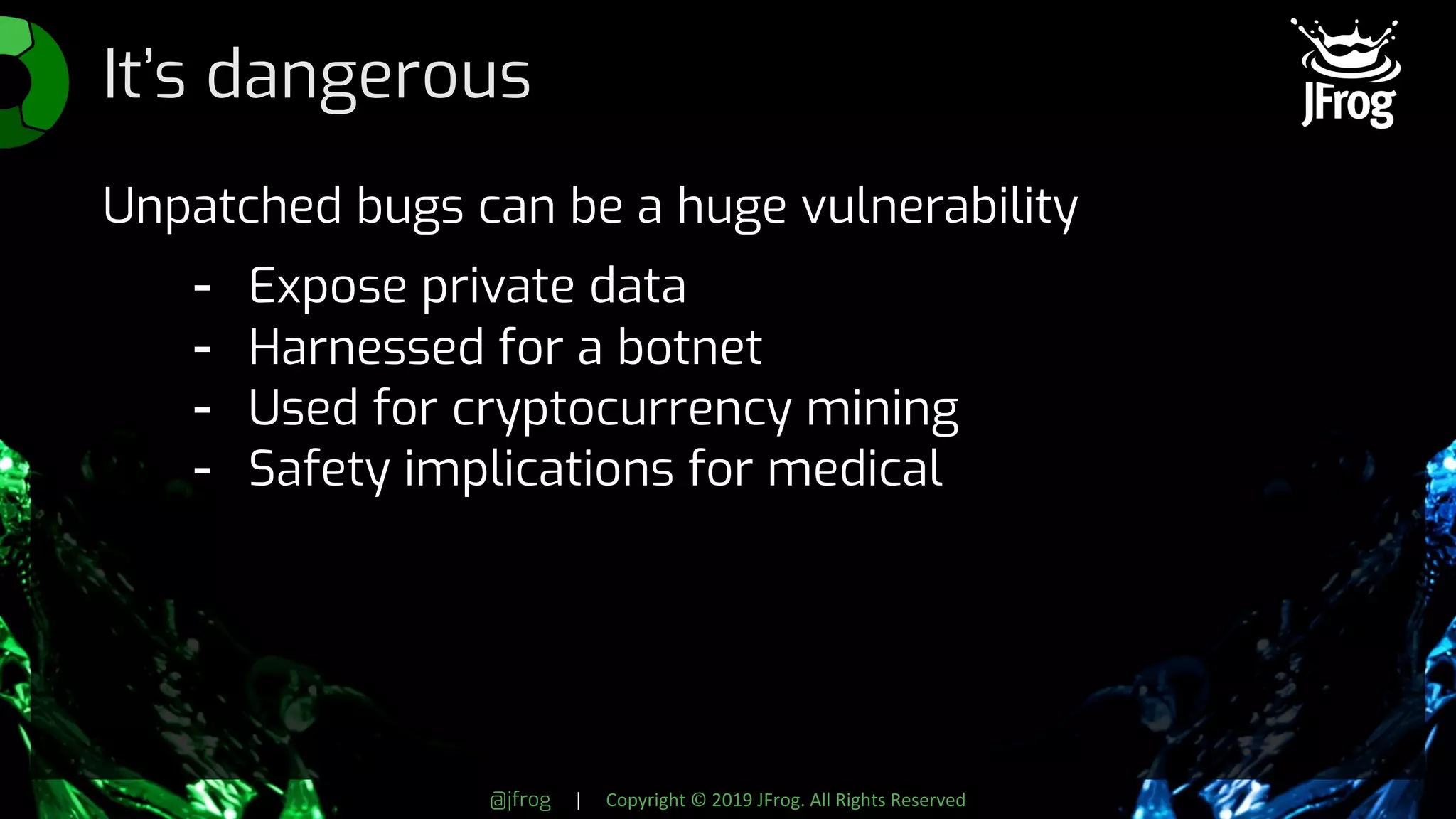 @jfrog | Copyright © 2019 JFrog. All Rights Reserved
It’s dangerous
Unpatched bugs can be a huge vulnerability
- Expose private data
- Harnessed for a botnet
- Used for cryptocurrency mining
- Safety implications for medical
 