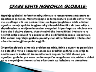 CFARE ESHTE NGROHJA GLOBALE?
Ngrohja globale i referohet ndryshimeve te temperatures mesatare te
siperfaqes se tokes. Matjet tregojne se temperatura globale eshte rritur
me 0.78oC nga viti 1900 deri ne vitin 2005. Ngrohja globale eshte e lidhur
ngushte me nje spekter te gjere ndryshimesh klimatike sic jane rritja e
shpeshtesise se reshjeve intensive, zvogelimi i siperfaqes se mbuluar me
bore dhe i akujve detare, shpeshtesimi dhe intensifikimi i valeve te te
nxehtit, rritja e nivelit te oqeaneve dhe acidifikimi ne mase i oqeaneve.
Cikli aktual i ngrohjes globale po ndryshon ritmet klimatike mbi te cilat
mbeshteten te gjitha qeniet e gjalla.
Ngrohja globale eshte nje problem ne rritje. Rritja e numrit te popullsise
ne bote dhe rritja e konsumit con ne nje prodhim gjithnje e ne rritje te
emetimeve te karbonit. Ju mund te keni degjuar te flitet shume per
ngrohjen globale, por nese ne duam qe t’a zvogelojme ate, atehere duhet
qe te zvogelojme shume sasine e karbonit qe leshojme ne atmosfere.
 