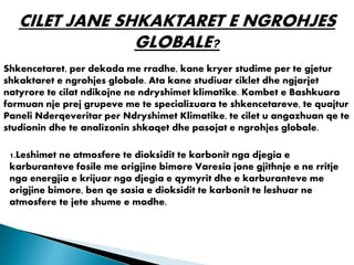CILET JANE SHKAKTARET E NGROHJES
GLOBALE?
Shkencetaret, per dekada me rradhe, kane kryer studime per te gjetur
shkaktaret e ngrohjes globale. Ata kane studiuar ciklet dhe ngjarjet
natyrore te cilat ndikojne ne ndryshimet klimatike. Kombet e Bashkuara
formuan nje prej grupeve me te specializuara te shkencetareve, te quajtur
Paneli Nderqeveritar per Ndryshimet Klimatike, te cilet u angazhuan qe te
studionin dhe te analizonin shkaqet dhe pasojat e ngrohjes globale.
1.Leshimet ne atmosfere te dioksidit te karbonit nga djegia e
karburanteve fosile me origjine bimore Varesia jone gjithnje e ne rritje
nga energjia e krijuar nga djegia e qymyrit dhe e karburanteve me
origjine bimore, ben qe sasia e dioksidit te karbonit te leshuar ne
atmosfere te jete shume e madhe.
 
